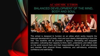 ACADEMIC ETHOS
BALANCED DEVELOPMENT OF THE MIND,
BODY AND SOUL
The school is designed to function on an ethos which works towards the
balanced development of body, mind and soul clearly distinguishing it from the
rest. The students will be provided a rigorous, stimulating and enjoyable
education, cultivating their capacity to think, learn, understand, and reflect, both
on the world around them and their responsibilities within. It will also develop
and maintain their physical fitness, resilience, and self-reliance, enhancing
confidence and well-being.
 