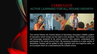 CURRICULUM
ACTIVE LEARNING FOR ALL-ROUND GROWTH
The school follows the Central Board of Secondary Education (CBSE) pattern
of education which brings out the best in the students. The holistic curriculum
will encourage students to be active learners who explore, understand and
participate in the world around them. By exposing students to a wide variety of
disciplines, finesse will be added to both cognitive and non-cognitive skills, so
as to prepare them for a well-balanced life outside school.
 