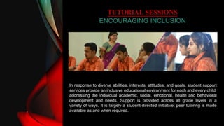 TUTORIAL SESSIONS
ENCOURAGING INCLUSION
In response to diverse abilities, interests, attitudes, and goals, student support
services provide an inclusive educational environment for each and every child,
addressing the individual academic, social, emotional, health and behavioral
development and needs. Support is provided across all grade levels in a
variety of ways. It is largely a student-directed initiative; peer tutoring is made
available as and when required.
 