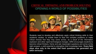 CRITICAL THINKING AND PROBLEM SOLVING
OPENING A WORLD OF POSSIBILITIES
Students need to develop and effectively apply critical thinking skills to their
academic studies, to enable them to face the complex problems or make
critical choices that they may come across, as a result of the information
explosion and other rapid technological changes. SIRS encourages students to
become critical thinkers, frame and ask meaningful questions and arrive at the
right answers, a skill essential to strengthen their knowledge base. ‘Every field
stays alive only to the extent that fresh questions are generated and
taken seriously’.
 