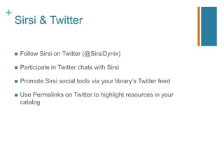 +
    Sirsi & Twitter

       Follow Sirsi on Twitter (@SirsiDynix)

       Participate in Twitter chats with Sirsi

       Promote Sirsi social tools via your library‟s Twitter feed

       Use Permalinks on Twitter to highlight resources in your
        catalog
 