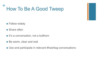 +
    How To Be A Good Tweep

       Follow widely

       Share often

       It‟s a conversation, not a bullhorn

       Be warm, clear and real

       Use and participate in relevant #hashtag conversations
 