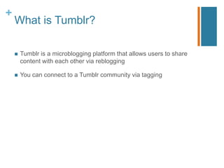 +
    What is Tumblr?

       Tumblr is a microblogging platform that allows users to share
        content with each other via reblogging

       You can connect to a Tumblr community via tagging
 