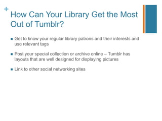 +
    How Can Your Library Get the Most
    Out of Tumblr?
       Get to know your regular library patrons and their interests and
        use relevant tags

       Post your special collection or archive online – Tumblr has
        layouts that are well designed for displaying pictures

       Link to other social networking sites
 