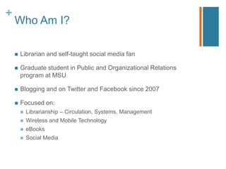 +
    Who Am I?

       Librarian and self-taught social media fan

       Graduate student in Public and Organizational Relations
        program at MSU

       Blogging and on Twitter and Facebook since 2007

       Focused on:
           Librarianship – Circulation, Systems, Management
           Wireless and Mobile Technology
           eBooks
           Social Media
 