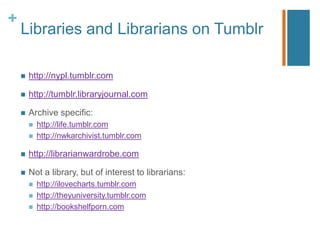 +
    Libraries and Librarians on Tumblr

       http://nypl.tumblr.com

       http://tumblr.libraryjournal.com

       Archive specific:
           http://life.tumblr.com
           http://nwkarchivist.tumblr.com

       http://librarianwardrobe.com

       Not a library, but of interest to librarians:
           http://ilovecharts.tumblr.com
           http://theyuniversity.tumblr.com
           http://bookshelfporn.com
 