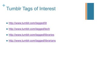 +
    Tumblr Tags of Interest

       http://www.tumblr.com/tagged/lit

       http://www.tumblr.com/tagged/tech

       http://www.tumblr.com/tagged/libraries

       http://www.tumblr.com/tagged/librarians
 