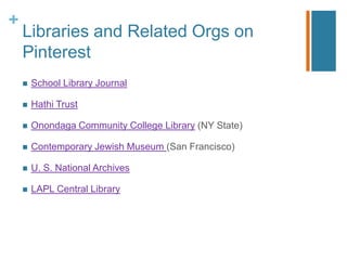 +
    Libraries and Related Orgs on
    Pinterest
       School Library Journal

       Hathi Trust

       Onondaga Community College Library (NY State)

       Contemporary Jewish Museum (San Francisco)

       U. S. National Archives

       LAPL Central Library
 