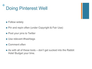 +
    Doing Pinterest Well

       Follow widely

       Pin and repin often (under Copyright & Fair Use)

       Post your pins to Twitter

       Use relevant #hashtags

       Comment often

       As with all of these tools – don‟t get sucked into the Rabbit
        Hole! Budget your time.
 