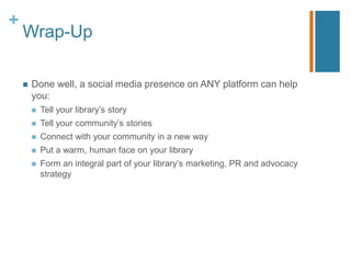 +
    Wrap-Up

       Done well, a social media presence on ANY platform can help
        you:
           Tell your library‟s story
           Tell your community‟s stories
           Connect with your community in a new way
           Put a warm, human face on your library
           Form an integral part of your library‟s marketing, PR and advocacy
            strategy
 