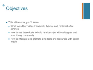+
    Objectives

       This afternoon, you‟ll learn:
           What tools like Twitter, Facebook, Tubmlr, and Pinterest offer
            libraries
           How to use these tools to build relationships with colleagues and
            your library community
           How to integrate and promote Sirsi tools and resources with social
            media
 