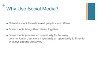 +
    Why Use Social Media?

       Networks – of information and people – are diffuse

       Social media brings them closer together

       Social media provides an opportunity for two-way
        communication, but more importantly an opportunity to listen to
        what our patrons are saying
 