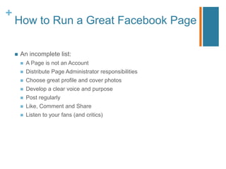 +
    How to Run a Great Facebook Page

       An incomplete list:
           A Page is not an Account
           Distribute Page Administrator responsibilities
           Choose great profile and cover photos
           Develop a clear voice and purpose
           Post regularly
           Like, Comment and Share
           Listen to your fans (and critics)
 