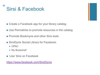 +
    Sirsi & Facebook

       Create a Facebook app for your library catalog

       Use Permalinks to promote resources in the catalog

       Promote Bookmyne and other Siris tools

       SirsiDynix Social Library for Facebook:
           OPAC
           My Bookshelf

       „Like‟ Sirsi on Facebook

    https://www.facebook.com/SirsiDynix
 