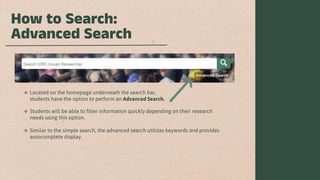 How to Search:
Advanced Search
 Located on the homepage underneath the search bar,
students have the option to perform an Advanced Search.
 Students will be able to filter information quickly depending on their research
needs using this option.
 Similar to the simple search, the advanced search utilizes keywords and provides
autocomplete display.
 