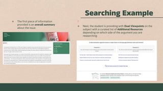 Searching Example
 The first piece of information
provided is an overall summary
about the issue.
 Next, the student is providing with Dual Viewpoints on the
subject with a curated list of Additional Resources
depending on which side of the argument you are
researching.
 