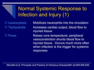 Normal Systemic Response to Infection and Injury   (1) Leukocytosis Mobilizes neutrophils into the circulation Tachycardia   Increases cardiac output, blood flow to  injuried tissue Fever Raises core temperature; peripheral  vasoconstriction shunts blood flow to  injuried tissue.  Occurs much more often  when infection is the trigger for systemic  responses Mandell et al. Principals and Practice of Infectious Diseases6th ed;906:906-926. 