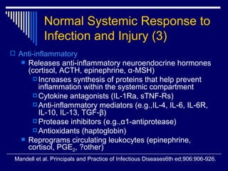 Normal Systemic Response to Infection and Injury   (3) Anti-inflammatory Releases anti-inflammatory neuroendocrine hormones (cortisol, ACTH, epinephrine,  α -MSH) Increases synthesis of proteins that help prevent inflammation within the systemic compartment Cytokine antagonists (IL-1Ra, sTNF-Rs) Anti-inflammatory mediators (e.g.,IL-4, IL-6, IL-6R, IL-10, IL-13, TGF- β ) Protease inhibitors (e.g., α 1-antiprotease) Antioxidants (haptoglobin) Reprograms circulating leukocytes (epinephrine, cortisol, PGE 2 , ?other) Mandell et al. Principals and Practice of Infectious Diseases6th ed;906:906-926. 