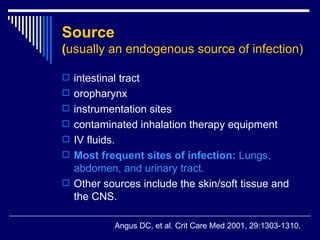 Source   ( usually an endogenous source of infection ) intestinal tract  oropharynx  instrumentation sites  contaminated inhalation therapy equipment  IV fluids.  Most frequent sites of infection :  Lungs, abdomen, and urinary tract.  Other sources include the skin/soft tissue and the CNS.  Angus DC, et al .  Crit Care Med 2001, 29:1303-1310. 