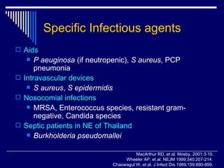 Specific Infectious agents Aids P aeuginosa  (if neutropenic),  S aureus , PCP pneumonia Intravascular devices S aureus ,  S epidermidis Nosocomial infections MRSA, Enterococcus species, resistant gram-negative, Candida species Septic patients in NE of Thailand Burkholderia   pseudomallei MacArthur RD, et al. Mosby, 2001:3-10. Wheeler AP, et al. NEJM 1999;340:207-214. Chaowagul W, et al. J Infect Dis 1989;159:890-899. 