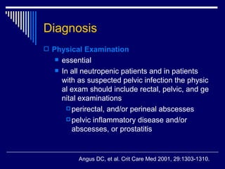 Diagnosis Physical Examination essential  In all neutropenic patients and in patients with as suspected pelvic infection the physical exam should include rectal, pelvic, and genital examinations perirectal, and/or perineal abscesses  pelvic inflammatory disease and/or abscesses, or prostatitis  Angus DC, et al .  Crit Care Med 2001, 29:1303-1310. 