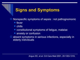 Signs and Symptoms Nonspecific symptoms of sepsis : not pathognomonic fever chills  constitutional symptoms of fatigue, malaise  anxiety or confusion absent symptoms in serious infections, especially in elderly individuals   Angus DC, et al .  Crit Care Med 2001, 29:1303-1310. 