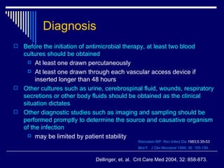 Before the initiation of antimicrobial therapy, at least two blood cultures should be obtained At least one drawn percutaneously  At least one drawn through each vascular access device if inserted longer than 48 hours Other cultures such as urine, cerebrospinal fluid, wounds, respiratory secretions or other body fluids should be obtained as the clinical situation dictates Other diagnostic studies such as imaging and sampling should be performed promptly to determine the source and causative organism of the infection  may be limited by patient stability Weinstein MP. Rev Infect  Dis  1983;5:35-53 Blot F.  J  Clin   Microbiol  1999; 36: 105-109. Diagnosis Dellinger, et. al.  Crit Care Med 2004, 32: 858-873.  