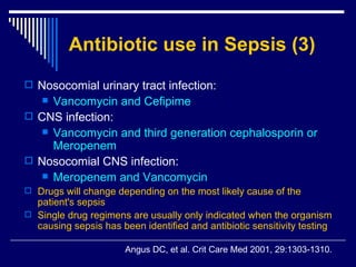 Antibiotic use in Sepsis (3) Nosocomial urinary tract infection:  Vancomycin and Cefipime  CNS infection :  Vancomycin and third generation cephalosporin or Meropenem  Nosocomial CNS infection:  Meropenem and Vancomycin  Drugs will change depending on the most likely cause of the patient's sepsis  Single drug regimens are usually only indicated when the organism causing sepsis has been identified and antibiotic sensitivity testing Angus DC, et al .  Crit Care Med 2001, 29:1303-1310. 