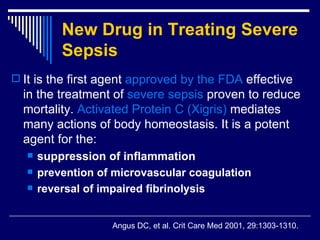 New Drug in Treating Severe Sepsis   It is the first agent  approved by the FDA  effective in the treatment of  severe sepsis  proven to reduce mortality .  Activated Protein C  ( Xigris )   mediates many actions of body homeostasis .  It is a potent agent for the : suppression of  inflammation     prevention of microvascular coagulation   reversal of impaired fibrinolysis   Angus DC, et al .  Crit Care Med 2001, 29:1303-1310. 