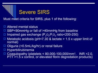 Severe SIRS Must meet criteria for SIRS, plus 1 of the following: Altered mental status SBP<90mmHg or fall of >40mmHg from baseline Impaired gas exchange (P a O 2 /F i O 2  ratio<200-250) Metabolic acidosis (pH<7.30 & lactate > 1.5 x upper limit of normal) Oliguria (<0.5mL/kg/hr) or renal failure  Hyperbilirubinemia Coagulopathy (platelets < 80,000-100,000/mm 3 ,  INR >2.0, PTT >1.5 x control, or elevated fibrin degredation products)  