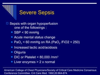 Severe Sepsis Sepsis with organ hypoperfusion      one of the followings : SBP < 90 mmHg Acute mental status change PaO 2  < 60 mmHg on RA (PaO 2  /FiO2 < 250) Increased lactic acid/acidosis Oliguria DIC or Platelet < 80,000 /mm 3 Liver enzymes > 2 x normal  American College of Chest Physicians/Society of Critical Care Medicine Consensus  Conference Committee. Crit Care Med. 1992;20:864-874. 