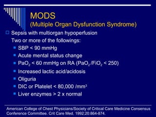 MODS (Multiple Organ Dysfunction Syndrome) Sepsis with multiorgan hypoperfusion  Two or more of the followings: SBP < 90 mmHg Acute mental status change PaO 2  < 60 mmHg on RA (PaO 2  /FiO 2  < 250) Increased lactic acid/acidosis Oliguria DIC or Platelet < 80,000 /mm 3 Liver enzymes > 2 x normal  American College of Chest Physicians/Society of Critical Care Medicine Consensus  Conference Committee. Crit Care Med. 1992;20:864-874. 