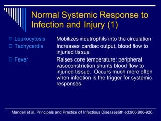 Normal Systemic Response to Infection and Injury   (1) Leukocytosis Mobilizes neutrophils into the circulation Tachycardia   Increases cardiac output, blood flow to  injuried tissue Fever Raises core temperature; peripheral  vasoconstriction shunts blood flow to  injuried tissue.  Occurs much more often  when infection is the trigger for systemic  responses Mandell et al. Principals and Practice of Infectious Diseases6th ed;906:906-926. 