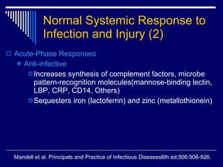 Normal Systemic Response to Infection and Injury   (2) Acute-Phase Responses   Anti-infective Increases synthesis of complement factors, microbe pattern-recognition molecules(mannose-binding lectin, LBP, CRP, CD14, Others) Sequesters iron (lactoferrin) and zinc (metallothionein) Mandell et al. Principals and Practice of Infectious Diseases6th ed;906:906-926. 