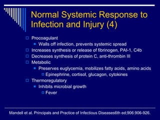 Normal Systemic Response to Infection and Injury   (4) Procoagulant Walls off infection, prevents systemic spread Increases synthesis or release of fibrinogen, PAI-1, C4b Decreases synthesis of protein C, anti-thrombin III Metabolic Preserves euglycemia, mobilizes fatty acids, amino acids Epinephrine, cortisol, glucagon, cytokines Thermoregulatory Inhibits microbial growth Fever Mandell et al. Principals and Practice of Infectious Diseases6th ed;906:906-926. 