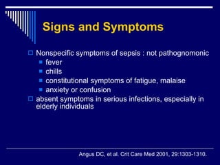 Signs and Symptoms Nonspecific symptoms of sepsis : not pathognomonic fever chills  constitutional symptoms of fatigue, malaise  anxiety or confusion absent symptoms in serious infections, especially in elderly individuals   Angus DC, et al .  Crit Care Med 2001, 29:1303-1310. 