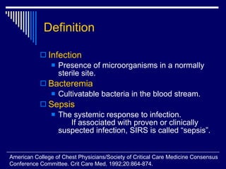 Definition Infection   Presence of microorganisms in a normally sterile site.  Bacteremia Cultivatable bacteria in the blood stream.  Sepsis The systemic response to infection.  If associated with proven or clinically suspected infection, SIRS is called “sepsis”. American College of Chest Physicians/Society of Critical Care Medicine Consensus  Conference Committee. Crit Care Med. 1992;20:864-874. 