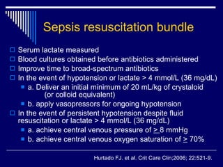 Sepsis resuscitation bundle Serum lactate measured Blood cultures obtained before antibiotics administered Improve time to broad-spectrum antibiotics In the event of hypotension or lactate > 4 mmol/L (36 mg/dL) a. Deliver an initial minimum of 20 mL/kg of crystaloid  (or colloid equivalent) b. apply vasopressors for ongoing hypotension In the event of persistent hypotension despite fluid resuscitation or lactate > 4 mmol/L (36 mg/dL) a. achieve central venous pressure of  >  8 mmHg b. achieve central venous oxygen saturation of  >  70% Hurtado FJ. et al. Crit Care Clin;2006;   22:521-9. 