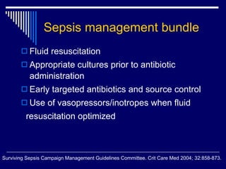 Sepsis management bundle Fluid resuscitation Appropriate cultures prior to antibiotic administration Early targeted antibiotics and source control Use of vasopressors/inotropes when fluid  resuscitation optimized  Surviving Sepsis Campaign Management Guidelines Committee. Crit Care Med 2004;   32:858-873.   