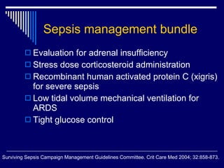 Sepsis management bundle Evaluation for adrenal insufficiency Stress dose corticosteroid administration Recombinant human activated protein C (xigris) for severe sepsis Low tidal volume mechanical ventilation for ARDS Tight glucose control Surviving Sepsis Campaign Management Guidelines Committee. Crit Care Med 2004; 32:858-873. 