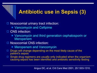 Antibiotic use in Sepsis (3) Nosocomial urinary tract infection:  Vancomycin and Cefipime  CNS infection :  Vancomycin and third generation cephalosporin or Meropenem  Nosocomial CNS infection:  Meropenem and Vancomycin  Drugs will change depending on the most likely cause of the patient's sepsis  Single drug regimens are usually only indicated when the organism causing sepsis has been identified and antibiotic sensitivity testing Angus DC, et al .  Crit Care Med 2001, 29:1303-1310. 