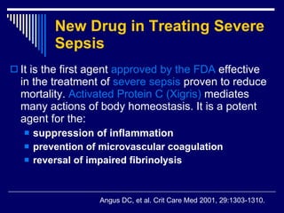 New Drug in Treating Severe Sepsis   It is the first agent  approved by the FDA  effective in the treatment of  severe sepsis  proven to reduce mortality .  Activated Protein C  ( Xigris )   mediates many actions of body homeostasis .  It is a potent agent for the : suppression of  inflammation     prevention of microvascular coagulation   reversal of impaired fibrinolysis   Angus DC, et al .  Crit Care Med 2001, 29:1303-1310. 