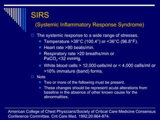 SIRS  (Systemic Inflammatory Response Syndrome) The systemic response to a wide range of stresses. Temperature >38 °C (100.4°) or <36°C (96.8°F). Heart rate >90 beats/min. Respiratory rate >20 breaths/min or  PaCO 2  <32 mmHg. White blood cells > 12,000   cells/ml or < 4,000  cells/ml or  >10% immature (band) forms. Note Two or more of the following must be present. These changes should be represent acute alterations from baseline in the absence of other known cause for the abnormalities. American College of Chest Physicians/Society of Critical Care Medicine Consensus  Conference Committee. Crit Care Med. 1992;20:864-874. 