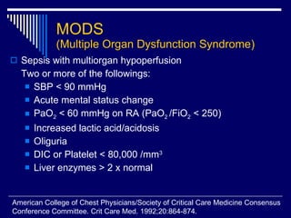 MODS (Multiple Organ Dysfunction Syndrome) Sepsis with multiorgan hypoperfusion  Two or more of the followings: SBP < 90 mmHg Acute mental status change PaO 2  < 60 mmHg on RA (PaO 2  /FiO 2  < 250) Increased lactic acid/acidosis Oliguria DIC or Platelet < 80,000 /mm 3 Liver enzymes > 2 x normal  American College of Chest Physicians/Society of Critical Care Medicine Consensus  Conference Committee. Crit Care Med. 1992;20:864-874. 