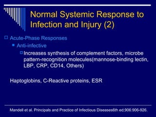 Normal Systemic Response to
             Infection and Injury (2)
 Acute-Phase Responses
      Anti-infective
         Increases synthesis of complement factors, microbe
          pattern-recognition molecules(mannose-binding lectin,
          LBP, CRP, CD14, Others)

  Haptoglobins, C-Reactive proteins, ESR




  Mandell et al. Principals and Practice of Infectious Diseases6th ed;906:906-926.
 