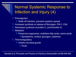 Normal Systemic Response to
             Infection and Injury (4)
          Procoagulant
                Walls off infection, prevents systemic spread
            Increases synthesis or release of fibrinogen, PAI-1, C4b
            Decreases synthesis of protein C, anti-thrombin III
            Metabolic
               Preserves euglycemia, mobilizes fatty acids, amino acids

                   Epinephrine, cortisol, glucagon, cytokines

            Thermoregulatory
               Inhibits microbial growth

                   Fever




Mandell et al. Principals and Practice of Infectious Diseases6th ed;906:906-926.
 