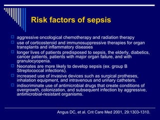 Risk factors of sepsis

 aggressive oncological chemotherapy and radiation therapy
 use of corticosteroid and immunosuppressive therapies for organ
    transplants and inflammatory diseases
   longer lives of patients predisposed to sepsis, the elderly, diabetics,
    cancer patients, patients with major organ failure, and with
    granulocyopenia.
   Neonates are more likely to develop sepsis (ex. group B
    Streptococcal infections).
   increased use of invasive devices such as surgical protheses,
    inhalation equipment, and intravenous and urinary catheters.
   indiscriminate use of antimicrobial drugs that create conditions of
    overgrowth, colonization, and subsequent infection by aggressive,
    antimicrobial-resistant organisms.



                         Angus DC, et al. Crit Care Med 2001, 29:1303-1310.
 