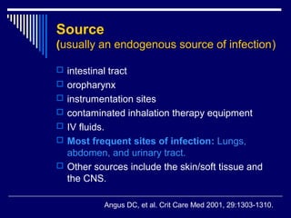 Source
(usually an endogenous source of infection)

 intestinal tract
 oropharynx
 instrumentation sites
 contaminated inhalation therapy equipment
 IV fluids.
 Most frequent sites of infection: Lungs,
  abdomen, and urinary tract.
 Other sources include the skin/soft tissue and
  the CNS.

               Angus DC, et al. Crit Care Med 2001, 29:1303-1310.
 