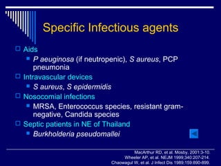 Specific Infectious agents
 Aids
     P aeuginosa (if neutropenic), S aureus, PCP
      pneumonia
 Intravascular devices
    S aureus, S epidermidis
 Nosocomial infections
    MRSA, Enterococcus species, resistant gram-
      negative, Candida species
 Septic patients in NE of Thailand
    Burkholderia pseudomallei


                                      MacArthur RD, et al. Mosby, 2001:3-10.
                                 Wheeler AP, et al. NEJM 1999;340:207-214.
                            Chaowagul W, et al. J Infect Dis 1989;159:890-899.
 
