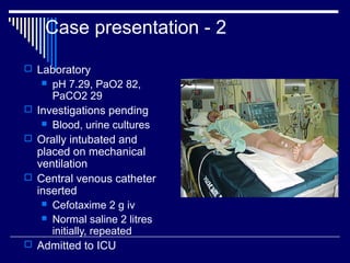 Case presentation - 2

 Laboratory
      pH 7.29, PaO2 82,
       PaCO2 29
   Investigations pending
      Blood, urine cultures

   Orally intubated and
    placed on mechanical
    ventilation
   Central venous catheter
    inserted
      Cefotaxime 2 g iv
      Normal saline 2 litres
       initially, repeated
   Admitted to ICU
 